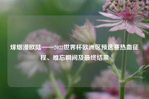 烽烟漫欧陆——2022世界杯欧洲区预选赛热血征程、难忘瞬间及最终结果