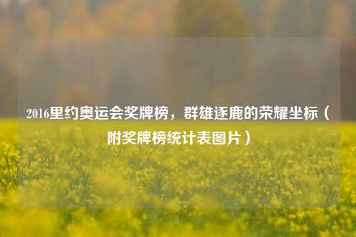 2016里约奥运会奖牌榜,群雄逐鹿的荣耀坐标(附奖牌榜统计表图片)
