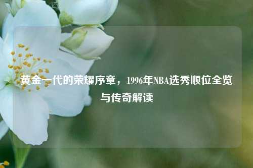黄金一代的荣耀序章，1996年NBA选秀顺位全览与传奇解读