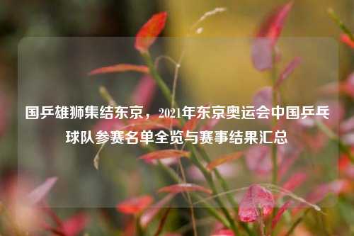 国乒雄狮集结东京，2021年东京奥运会中国乒乓球队参赛名单全览与赛事结果汇总