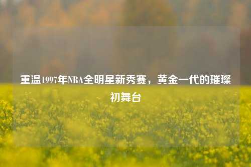 重温1997年NBA全明星新秀赛，黄金一代的璀璨初舞台