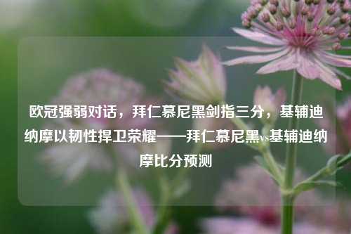 欧冠强弱对话，拜仁慕尼黑剑指三分，基辅迪纳摩以韧性捍卫荣耀——拜仁慕尼黑vs基辅迪纳摩比分预测