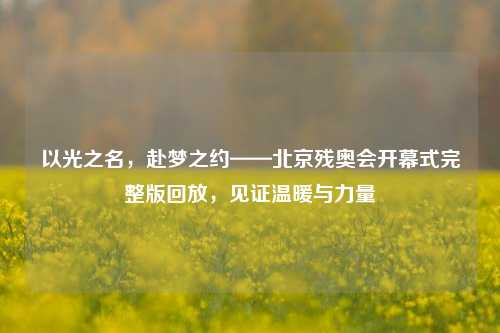 以光之名，赴梦之约——北京残奥会开幕式完整版回放，见证温暖与力量