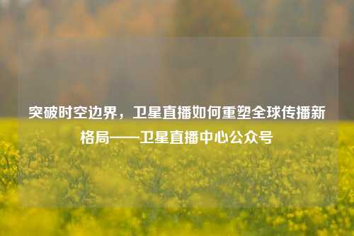 突破时空边界，卫星直播如何重塑全球传播新格局——卫星直播中心公众号