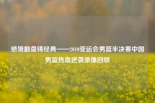 绝境翻盘铸经典——2010亚运会男篮半决赛中国男篮热血逆袭录像回放