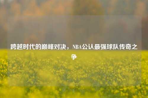 跨越时代的巅峰对决,NBA公认最强球队传奇之争