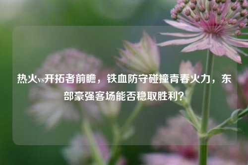 热火vs开拓者前瞻,铁血防守碰撞青春火力,东部豪强客场能否稳取胜利?