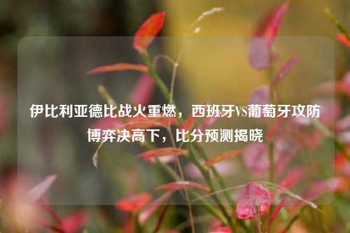 伊比利亚德比战火重燃,西班牙VS葡萄牙攻防博弈决高下,比分预测揭晓
