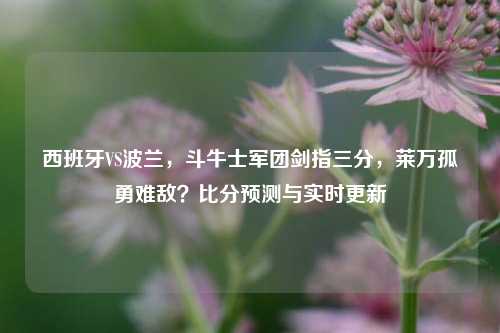 西班牙VS波兰,斗牛士军团剑指三分,莱万孤勇难敌?比分预测与实时更新