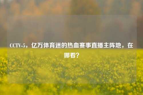 CCTV-5,亿万体育迷的热血赛事直播主阵地,在哪看?