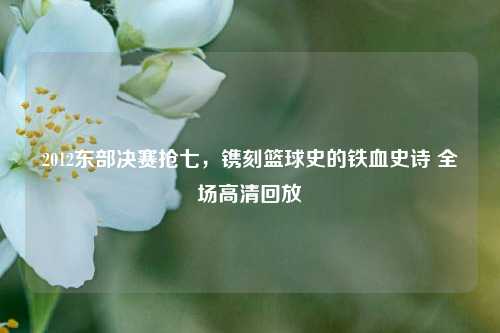 2012东部决赛抢七,镌刻篮球史的铁血史诗 全场高清回放