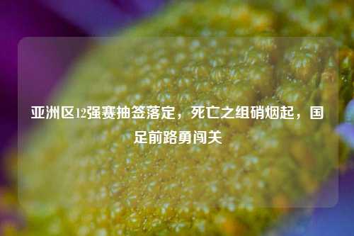 亚洲区12强赛抽签落定，死亡之组硝烟起，国足前路勇闯关