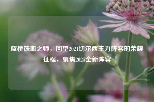 蓝桥铁血之师,回望2021切尔西主力阵容的荣耀征程,聚焦2025全新阵容