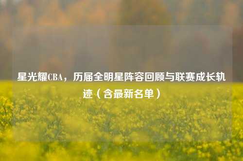 星光耀CBA，历届全明星阵容回顾与联赛成长轨迹（含最新名单）