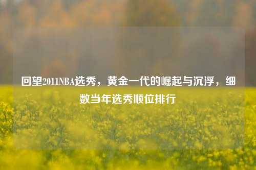 回望2011NBA选秀,黄金一代的崛起与沉浮,细数当年选秀顺位排行