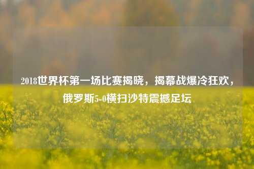 2018世界杯第一场比赛揭晓，揭幕战爆冷狂欢，俄罗斯5-0横扫沙特震撼足坛