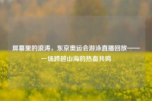 屏幕里的浪涛，东京奥运会游泳直播回放——一场跨越山海的热血共鸣