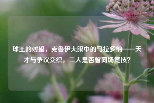 球王的对望,克鲁伊夫眼中的马拉多纳——天才与争议交织,二人是否曾同场竞技?