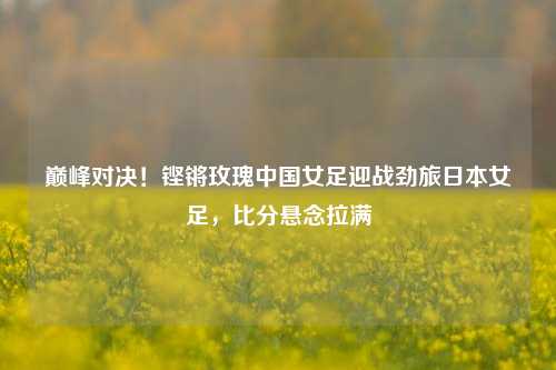 巅峰对决!铿锵玫瑰中国女足迎战劲旅日本女足,比分悬念拉满