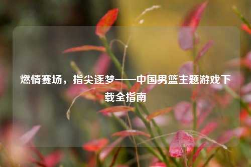燃情赛场，指尖逐梦——中国男篮主题游戏下载全指南