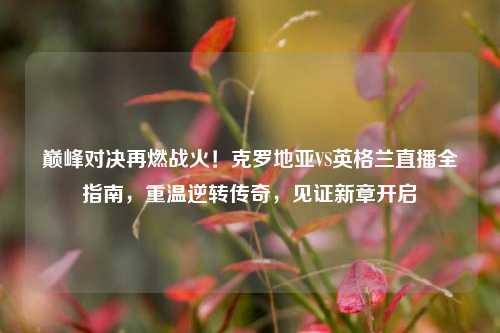 巅峰对决再燃战火!克罗地亚VS英格兰直播全指南,重温逆转传奇,见证新章开启