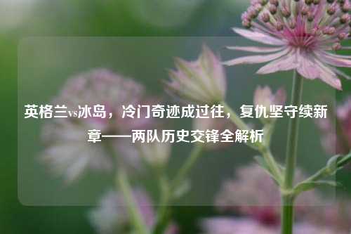 英格兰vs冰岛，冷门奇迹成过往，复仇坚守续新章——两队历史交锋全解析