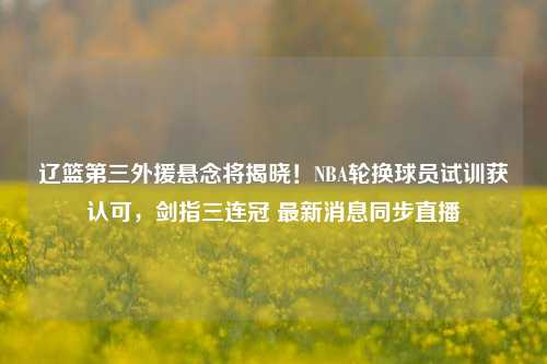辽篮第三外援悬念将揭晓！NBA轮换球员试训获认可，剑指三连冠 最新消息同步直播