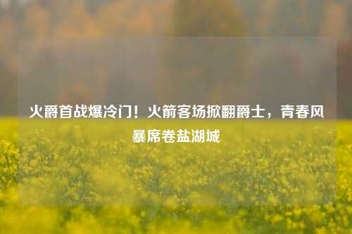 火爵首战爆冷门!火箭客场掀翻爵士,青春风暴席卷盐湖城