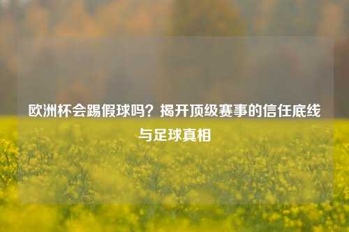 欧洲杯会踢假球吗？揭开顶级赛事的信任底线与足球真相