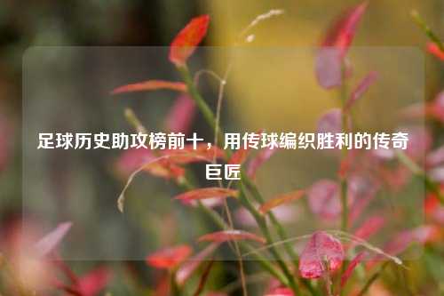 足球历史助攻榜前十，用传球编织胜利的传奇巨匠