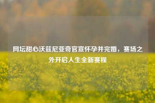 网坛甜心沃兹尼亚奇官宣怀孕并完婚，赛场之外开启人生全新赛程