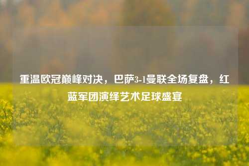 重温欧冠巅峰对决,巴萨3-1曼联全场复盘,红蓝军团演绎艺术足球盛宴