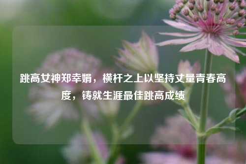 跳高女神郑幸娟，横杆之上以坚持丈量青春高度，铸就生涯最佳跳高成绩