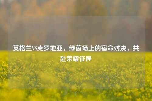 英格兰VS克罗地亚，绿茵场上的宿命对决，共赴荣耀征程