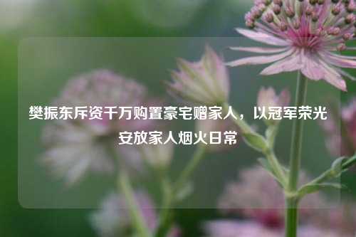 樊振东斥资千万购置豪宅赠家人，以冠军荣光安放家人烟火日常