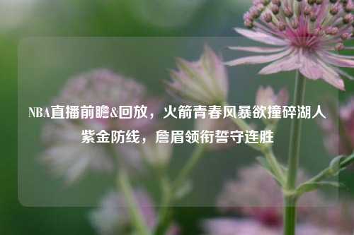 NBA直播前瞻&回放，火箭青春风暴欲撞碎湖人紫金防线，詹眉领衔誓守连胜
