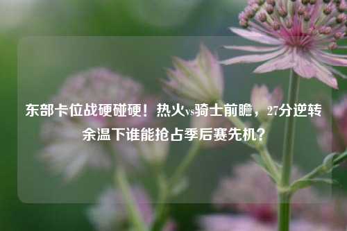 东部卡位战硬碰硬！热火vs骑士前瞻，27分逆转余温下谁能抢占季后赛先机？