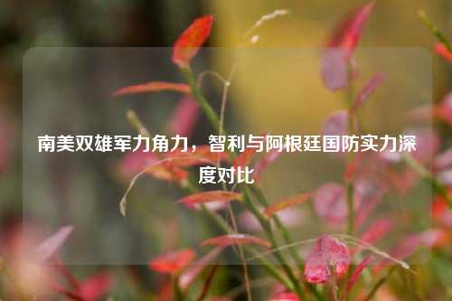 南美双雄军力角力，智利与阿根廷国防实力深度对比