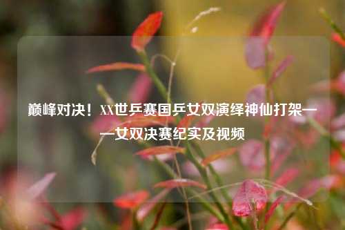 巅峰对决!XX世乒赛国乒女双演绎神仙打架——女双决赛纪实及视频