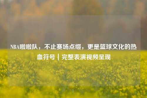 NBA啦啦队，不止赛场点缀，更是篮球文化的热血符号｜完整表演视频呈现