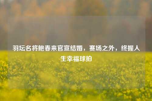 羽坛名将鲍春来官宣结婚，赛场之外，终握人生幸福球拍