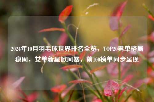 2024年10月羽毛球世界排名全览，TOP20男单格局稳固，女单新星掀风暴，前100榜单同步呈现