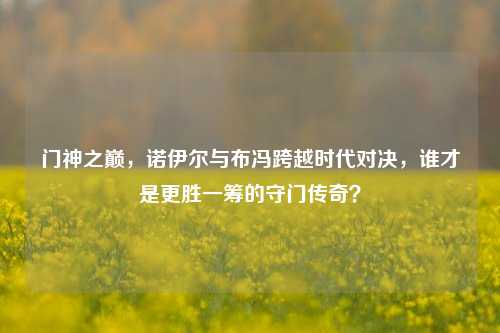 门神之巅，诺伊尔与布冯跨越时代对决，谁才是更胜一筹的守门传奇？