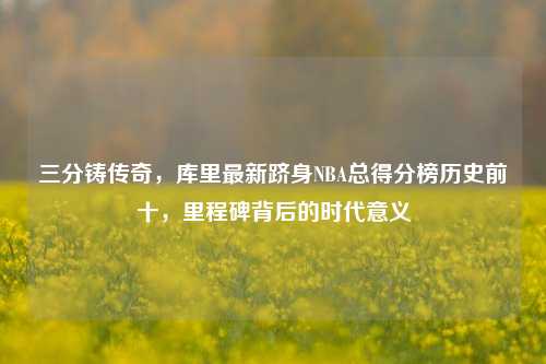 三分铸传奇，库里最新跻身NBA总得分榜历史前十，里程碑背后的时代意义