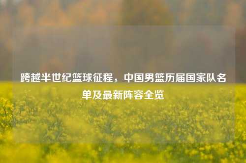 跨越半世纪篮球征程,中国男篮历届国家队名单及最新阵容全览