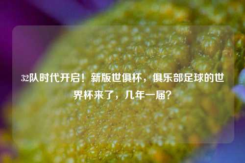 32队时代开启！新版世俱杯，俱乐部足球的世界杯来了，几年一届？