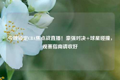 今晚锁定CBA焦点战直播！豪强对决+球星碰撞，观赛指南请收好
