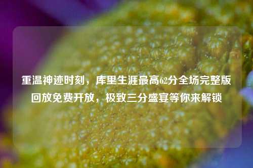 重温神迹时刻，库里生涯最高62分全场完整版回放免费开放，极致三分盛宴等你来解锁