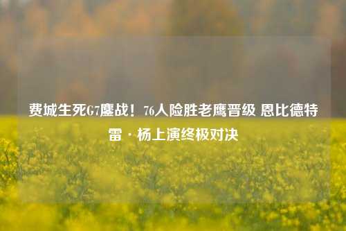 费城生死G7鏖战！76人险胜老鹰晋级 恩比德特雷·杨上演终极对决