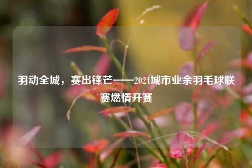 羽动全城，赛出锋芒——2024城市业余羽毛球联赛燃情开赛